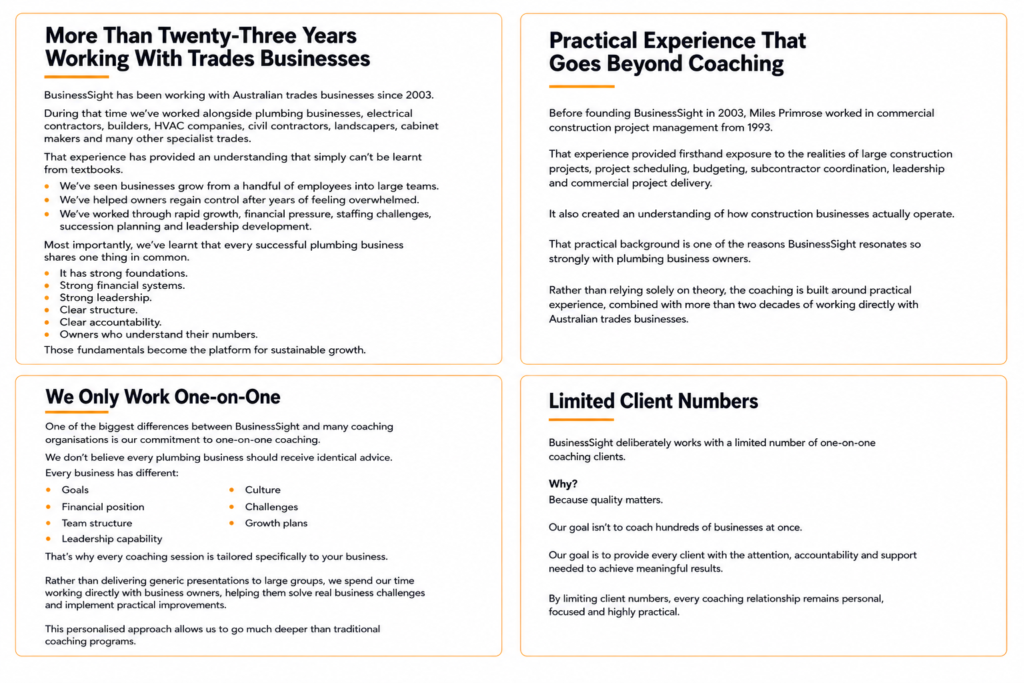 More Than Twenty-Three Years Working With Trades Businesses BusinessSight has been working with Australian trades businesses since 2003. During that time we've worked alongside plumbing businesses, electrical contractors, builders, HVAC companies, civil contractors, landscapers, cabinet makers and many other specialist trades. That experience has provided an understanding that simply can't be learnt from textbooks. We've seen businesses grow from a handful of employees into large teams. We've helped owners regain control after years of feeling overwhelmed. We've worked through rapid growth, financial pressure, staffing challenges, succession planning and leadership development. Most importantly, we've learnt that every successful plumbing business shares one thing in common. It has strong foundations. Strong financial systems. Strong leadership. Clear structure. Clear accountability. Owners who understand their numbers. Those fundamentals become the platform for sustainable growth. Practical Experience That Goes Beyond Coaching Before founding BusinessSight in 2003, Miles Primrose worked in commercial construction project management from 1993. That experience provided firsthand exposure to the realities of large construction projects, project scheduling, budgeting, subcontractor coordination, leadership and commercial project delivery. It also created an understanding of how construction businesses actually operate. That practical background is one of the reasons BusinessSight resonates so strongly with plumbing business owners. Rather than relying solely on theory, the coaching is built around practical experience, combined with more than two decades of working directly with Australian trades businesses. We Only Work One-on-One One of the biggest differences between BusinessSight and many coaching organisations is our commitment to one-on-one coaching. We don't believe every plumbing business should receive identical advice. Every business has different: Goals Financial position Team structure Leadership capability Culture Challenges Growth plans That's why every coaching session is tailored specifically to your business. Rather than delivering generic presentations to large groups, we spend our time working directly with business owners, helping them solve real business challenges and implement practical improvements. This personalised approach allows us to go much deeper than traditional coaching programs. Limited Client Numbers BusinessSight deliberately works with a limited number of one-on-one coaching clients. Why? Because quality matters. Our goal isn't to coach hundreds of businesses at once. Our goal is to provide every client with the attention, accountability and support needed to achieve meaningful results. By limiting client numbers, every coaching relationship remains personal, focused and highly practical.